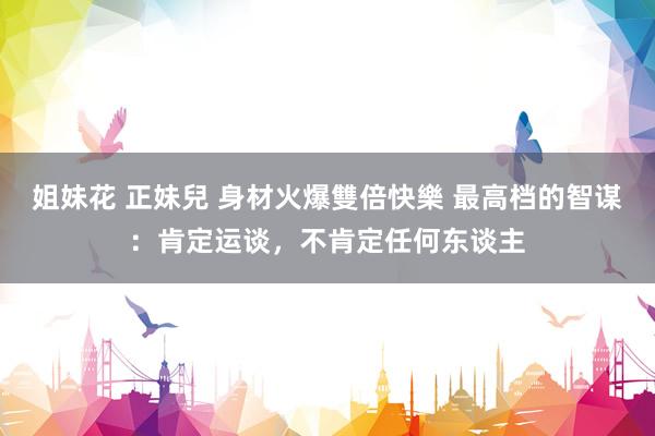姐妹花 正妹兒 身材火爆雙倍快樂 最高档的智谋：肯定运谈，不肯定任何东谈主