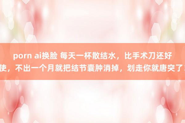 porn ai换脸 每天一杯散结水，比手术刀还好使，不出一个月就把结节囊肿消掉，划走你就唐突了！