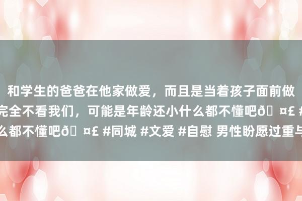 和学生的爸爸在他家做爱，而且是当着孩子面前做爱，太刺激了，孩子完全不看我们，可能是年龄还小什么都不懂吧🤣 #同城 #文爱 #自慰 男性盼愿过重与手淫