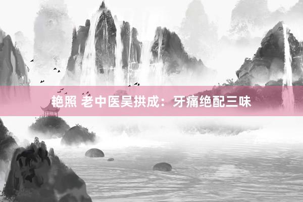 艳照 老中医吴拱成：牙痛绝配三味