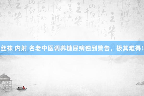 丝袜 内射 名老中医调养糖尿病独到警告，极其难得！