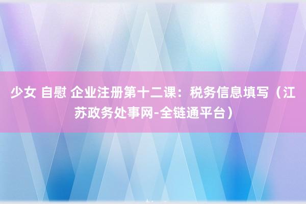 少女 自慰 企业注册第十二课：税务信息填写（江苏政务处事网-全链通平台）
