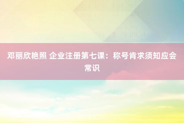 邓丽欣艳照 企业注册第七课：称号肯求须知应会常识