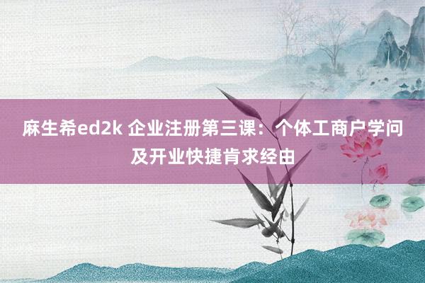 麻生希ed2k 企业注册第三课：个体工商户学问及开业快捷肯求经由