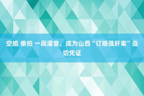 空姐 偷拍 一段灌音，成为山西“订婚强奸案”迫切凭证